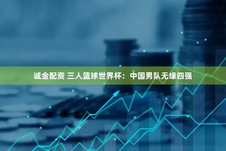 诚金配资 三人篮球世界杯：中国男队无缘四强