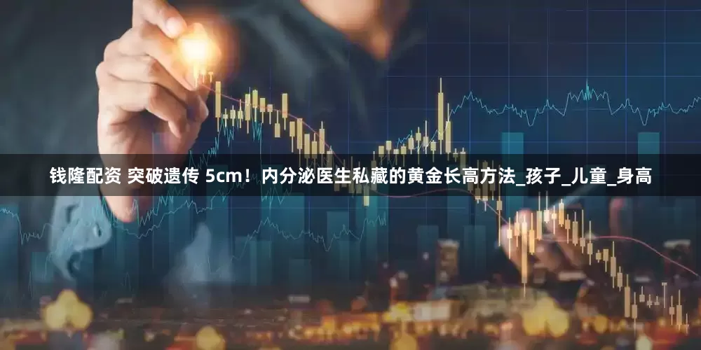 钱隆配资 突破遗传 5cm！内分泌医生私藏的黄金长高方法_孩子_儿童_身高