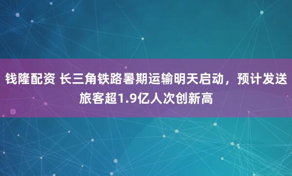 钱隆配资 长三角铁路暑期运输明天启动，预计发送旅客超1.9亿人次创新高