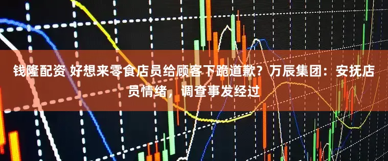 钱隆配资 好想来零食店员给顾客下跪道歉？万辰集团：安抚店员情绪，调查事发经过