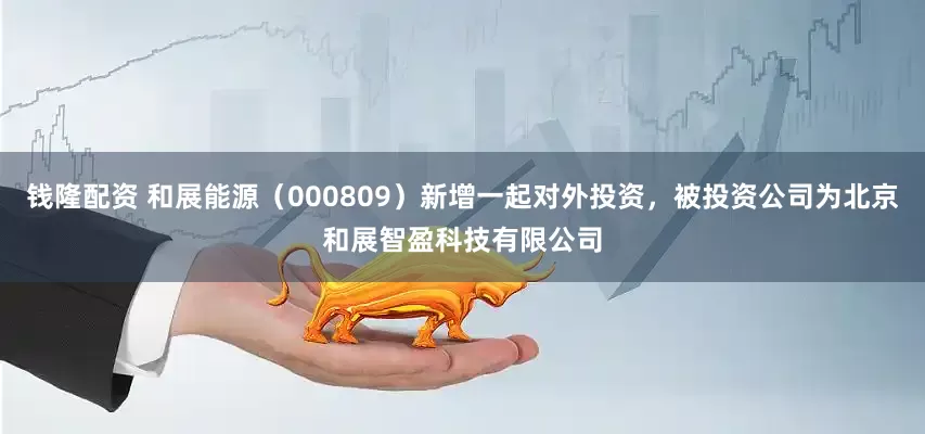 钱隆配资 和展能源（000809）新增一起对外投资，被投资公司为北京和展智盈科技有限公司