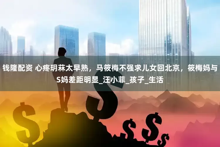 钱隆配资 心疼玥菻太早熟，马筱梅不强求儿女回北京，筱梅妈与S妈差距明显_汪小菲_孩子_生活