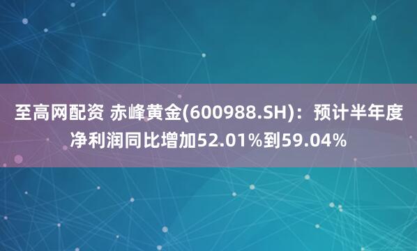 至高网配资 赤峰黄金(600988.SH)：预计半年度净利润同比增加52.01%到59.04%