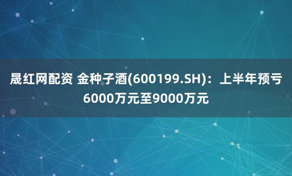 晟红网配资 金种子酒(600199.SH)：上半年预亏6000万元至9000万元