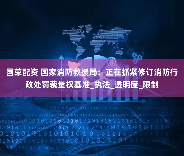 国荣配资 国家消防救援局：正在抓紧修订消防行政处罚裁量权基准_执法_透明度_限制