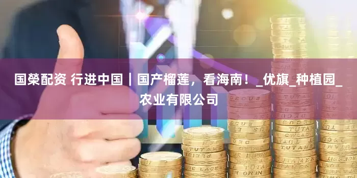 国榮配资 行进中国｜国产榴莲，看海南！_优旗_种植园_农业有限公司