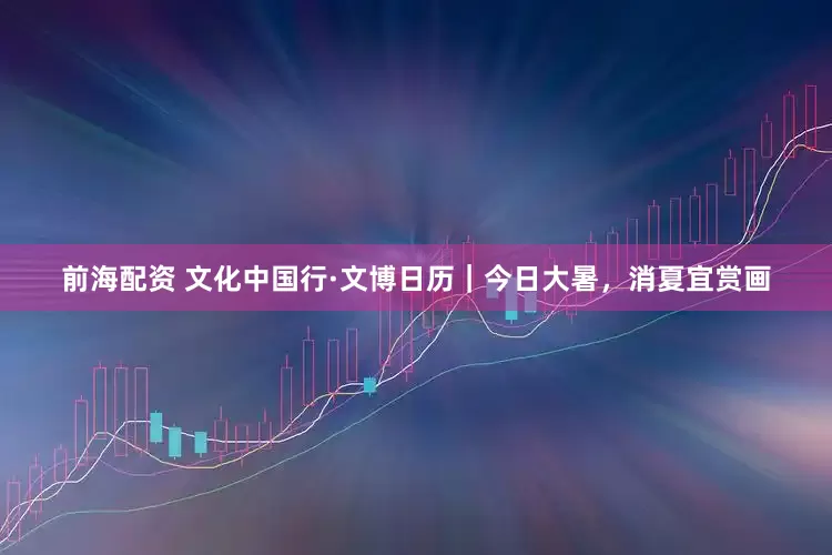 前海配资 文化中国行·文博日历｜今日大暑，消夏宜赏画