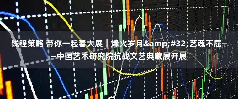 钱程策略 带你一起看大展｜烽火岁月&#32;艺魂不屈——中国艺术研究院抗战文艺典藏展开展