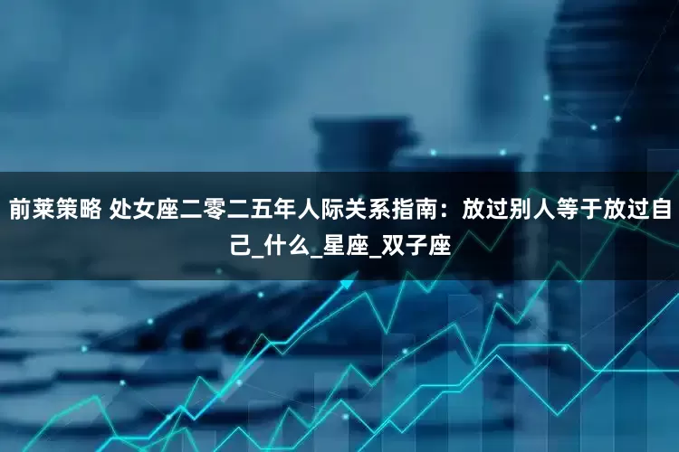 前莱策略 处女座二零二五年人际关系指南：放过别人等于放过自己_什么_星座_双子座