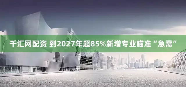 千汇网配资 到2027年超85%新增专业瞄准“急需”