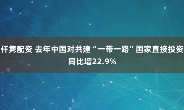 仟隽配资 去年中国对共建“一带一路”国家直接投资同比增22.9%