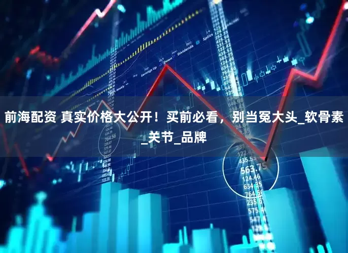 前海配资 真实价格大公开!买前必看,别当冤大头_软骨素_关节_品牌