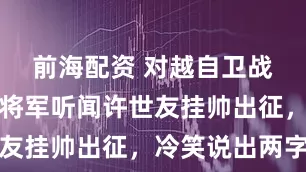 前海配资 对越自卫战中，越南将军听闻许世友挂帅出征，冷笑说出两字
