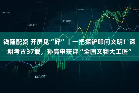 钱隆配资 开屏见“好”|一把探铲叩问文明!深耕考古37载,孙亮申获评“全国文物大工匠”