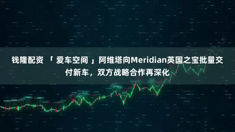 钱隆配资 「 爱车空间 」阿维塔向Meridian英国之宝批量交付新车，双方战略合作再深化