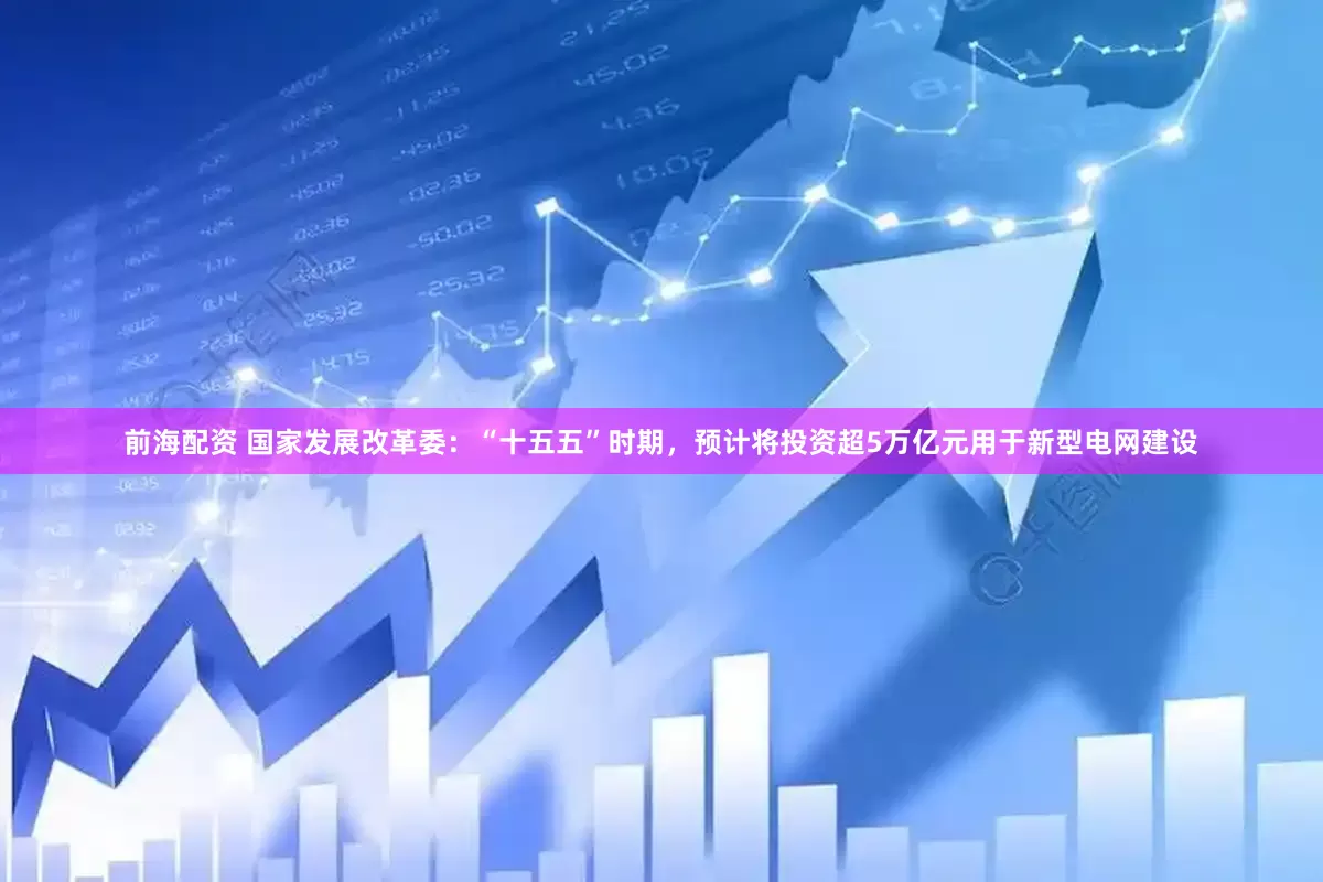 前海配资 国家发展改革委：“十五五”时期，预计将投资超5万亿元用于新型电网建设