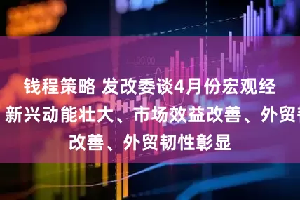 钱程策略 发改委谈4月份宏观经济走势：新兴动能壮大、市场效益改善、外贸韧性彰显